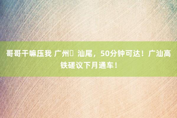 哥哥干嘛压我 广州⇄汕尾，50分钟可达！广汕高铁磋议下月通车！