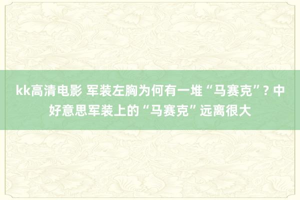 kk高清电影 军装左胸为何有一堆“马赛克”? 中好意思军装上的“马赛克”远离很大