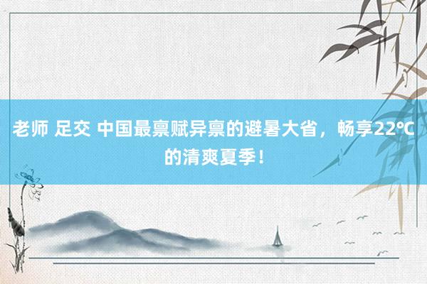 老师 足交 中国最禀赋异禀的避暑大省，畅享22℃的清爽夏季！