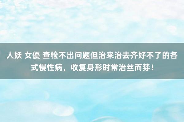 人妖 女優 查验不出问题但治来治去齐好不了的各式慢性病，收复身形时常治丝而棼！