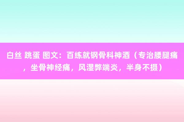 白丝 跳蛋 图文：百练就钢骨科神酒（专治腰腿痛，坐骨神经痛，风湿弊端炎，半身不摄）