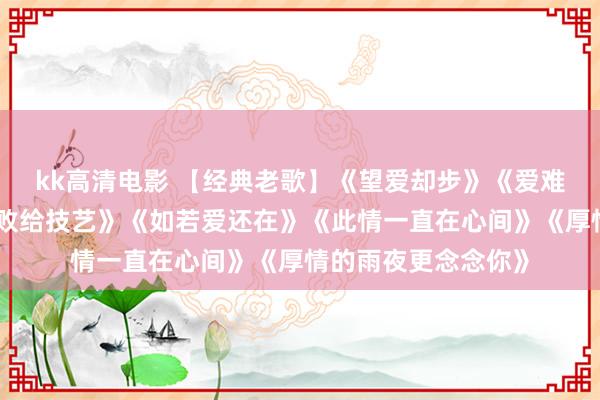 kk高清电影 【经典老歌】《望爱却步》《爱难求情难断》《深情败给技艺》《如若爱还在》《此情一直在心间》《厚情的雨夜更念念你》