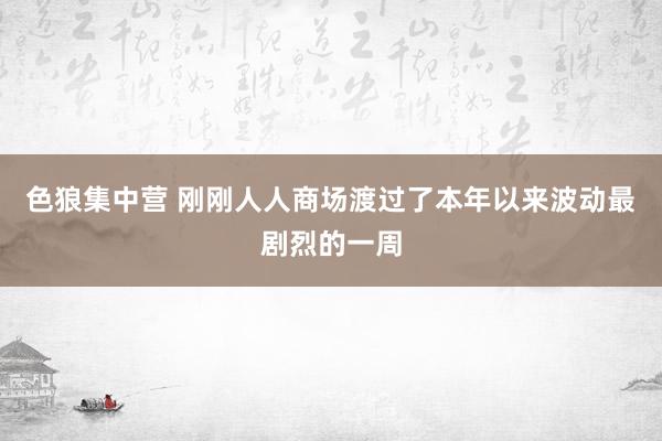 色狼集中营 刚刚人人商场渡过了本年以来波动最剧烈的一周