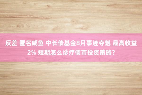 反差 匿名咸鱼 中长债基金8月事迹夺魁 最高收益2% 短期怎么诊疗债市投资策略？