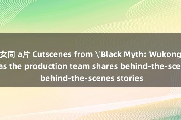 女同 a片 Cutscenes from 'Black Myth: Wukong' go viral as the production team shares behind-the-scenes stories