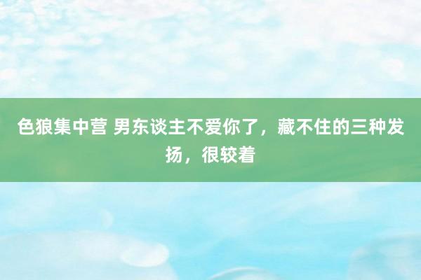 色狼集中营 男东谈主不爱你了，藏不住的三种发扬，很较着