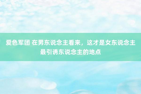 爱色军团 在男东说念主看来，这才是女东说念主最引诱东说念主的地点