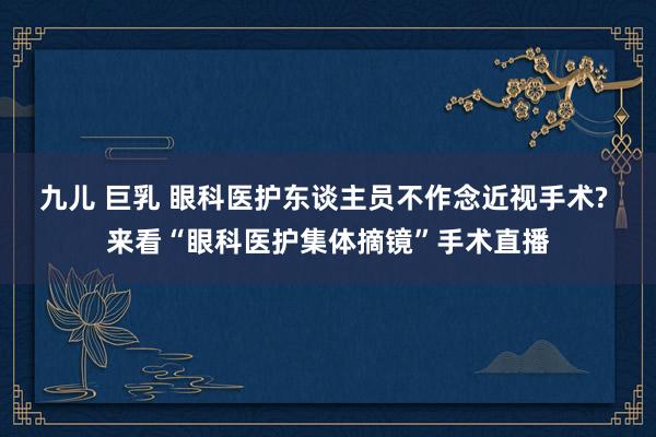 九儿 巨乳 眼科医护东谈主员不作念近视手术? 来看“眼科医护集体摘镜”手术直播