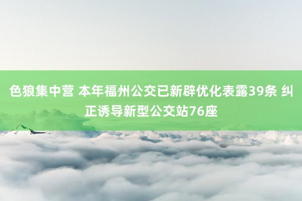 色狼集中营 本年福州公交已新辟优化表露39条 纠正诱导新型公交站76座