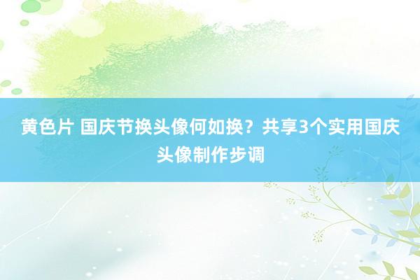 黄色片 国庆节换头像何如换？共享3个实用国庆头像制作步调