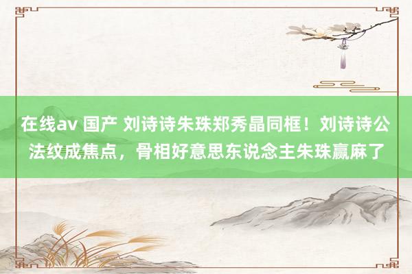 在线av 国产 刘诗诗朱珠郑秀晶同框！刘诗诗公法纹成焦点，骨相好意思东说念主朱珠赢麻了