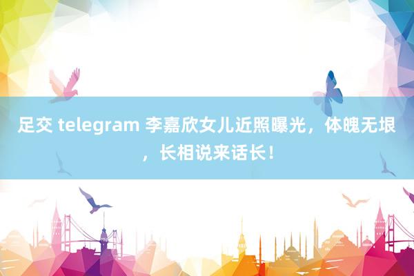 足交 telegram 李嘉欣女儿近照曝光，体魄无垠，长相说来话长！