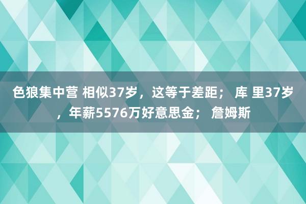 色狼集中营 相似37岁，这等于差距； 库 里37岁，年薪5576万好意思金； 詹姆斯