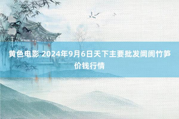 黄色电影 2024年9月6日天下主要批发阛阓竹笋价钱行情