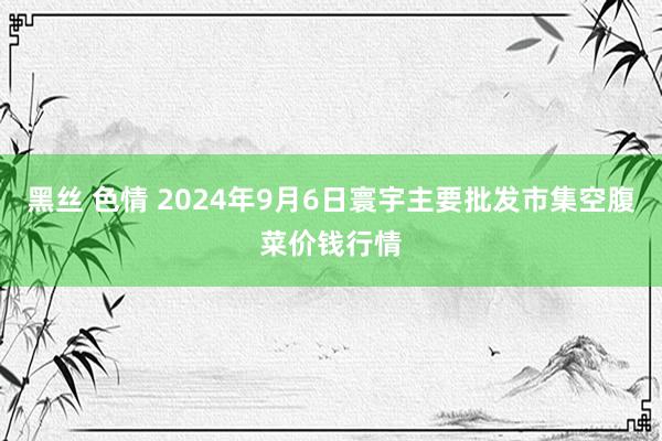 黑丝 色情 2024年9月6日寰宇主要批发市集空腹菜价钱行情