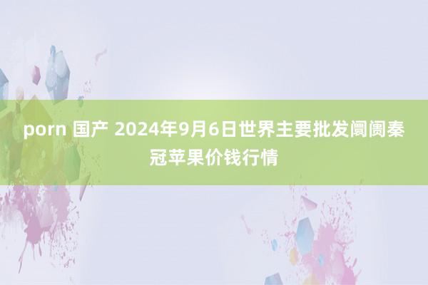 porn 国产 2024年9月6日世界主要批发阛阓秦冠苹果价钱行情