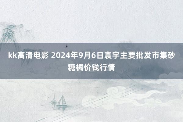 kk高清电影 2024年9月6日寰宇主要批发市集砂糖橘价钱行情