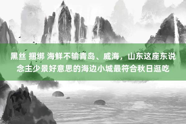 黑丝 捆绑 海鲜不输青岛、威海，山东这座东说念主少景好意思的海边小城最符合秋日逛吃