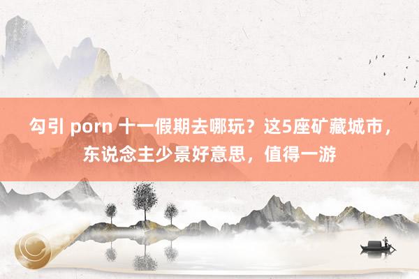 勾引 porn 十一假期去哪玩？这5座矿藏城市，东说念主少景好意思，值得一游