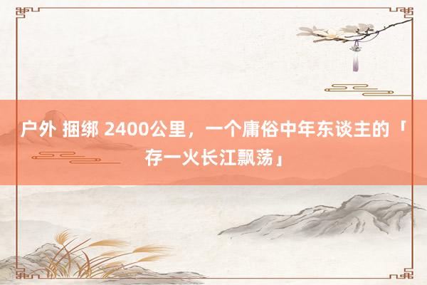 户外 捆绑 2400公里，一个庸俗中年东谈主的「存一火长江飘荡」