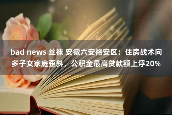 bad news 丝袜 安徽六安裕安区：住房战术向多子女家庭歪斜，公积金最高贷款额上浮20%