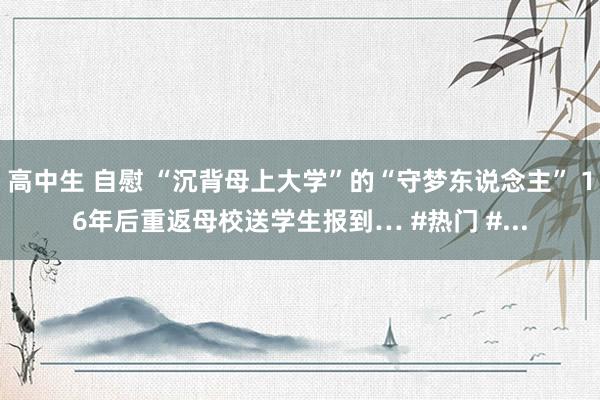 高中生 自慰 “沉背母上大学”的“守梦东说念主” 16年后重返母校送学生报到… #热门 #...