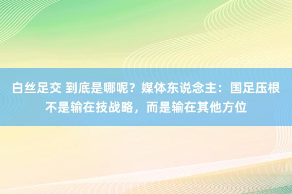 白丝足交 到底是哪呢？媒体东说念主：国足压根不是输在技战略，而是输在其他方位