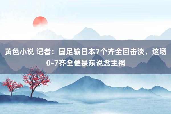 黄色小说 记者：国足输日本7个齐全回击淡，这场0-7齐全便是东说念主祸