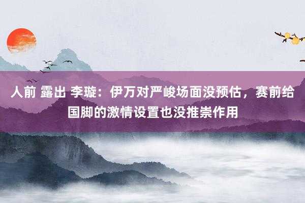 人前 露出 李璇：伊万对严峻场面没预估，赛前给国脚的激情设置也没推崇作用