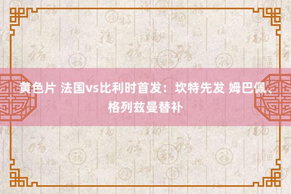 黄色片 法国vs比利时首发：坎特先发 姆巴佩、格列兹曼替补