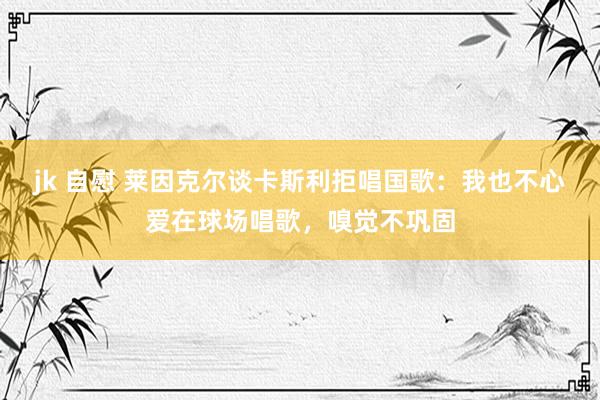 jk 自慰 莱因克尔谈卡斯利拒唱国歌：我也不心爱在球场唱歌，嗅觉不巩固