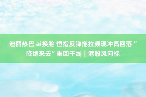 迪丽热巴 ai换脸 恒指反弹拖拉频现冲高回落“降绝来去”重回干线｜港股风向标