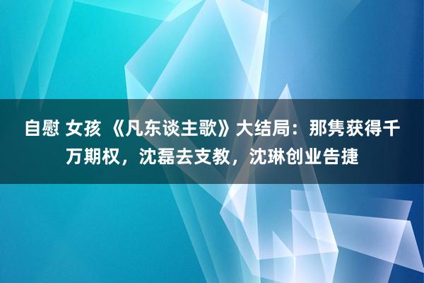 自慰 女孩 《凡东谈主歌》大结局：那隽获得千万期权，沈磊去支教，沈琳创业告捷