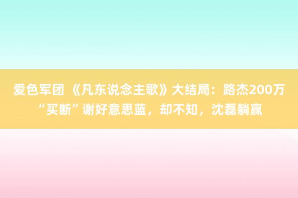 爱色军团 《凡东说念主歌》大结局：路杰200万“买断”谢好意思蓝，却不知，沈磊躺赢