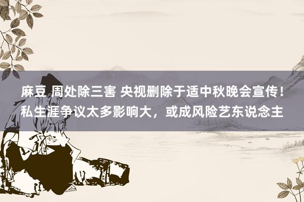 麻豆 周处除三害 央视删除于适中秋晚会宣传！私生涯争议太多影响大，或成风险艺东说念主