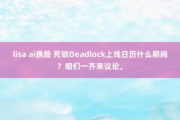 lisa ai换脸 死锁Deadlock上线日历什么期间？咱们一齐来议论。