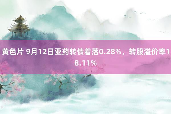 黄色片 9月12日亚药转债着落0.28%，转股溢价率18.11%