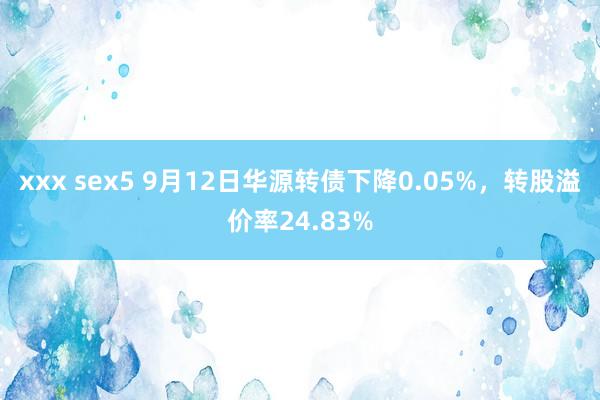 xxx sex5 9月12日华源转债下降0.05%，转股溢价率24.83%