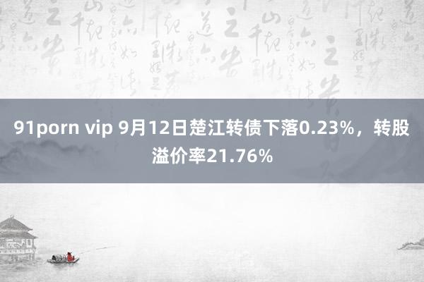 91porn vip 9月12日楚江转债下落0.23%，转股溢价率21.76%