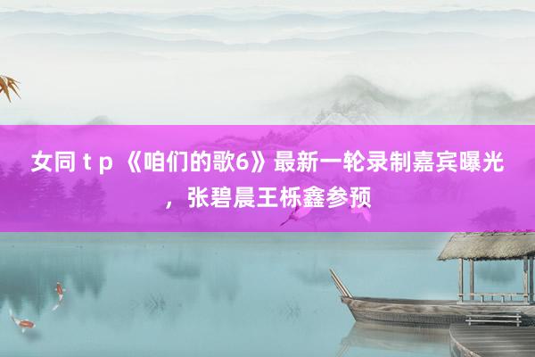 女同 t p 《咱们的歌6》最新一轮录制嘉宾曝光，张碧晨王栎鑫参预