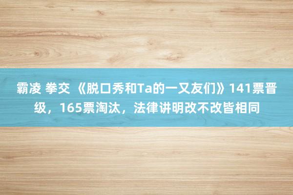 霸凌 拳交 《脱口秀和Ta的一又友们》141票晋级，165票淘汰，法律讲明改不改皆相同