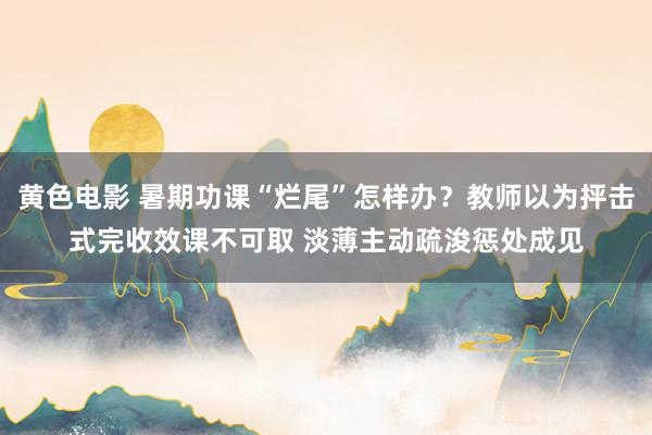 黄色电影 暑期功课“烂尾”怎样办？教师以为抨击式完收效课不可取 淡薄主动疏浚惩处成见