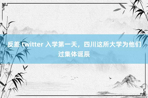 反差 twitter 入学第一天，四川这所大学为他们过集体诞辰