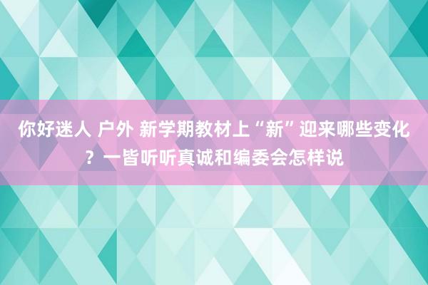 你好迷人 户外 新学期教材上“新”迎来哪些变化？一皆听听真诚和编委会怎样说