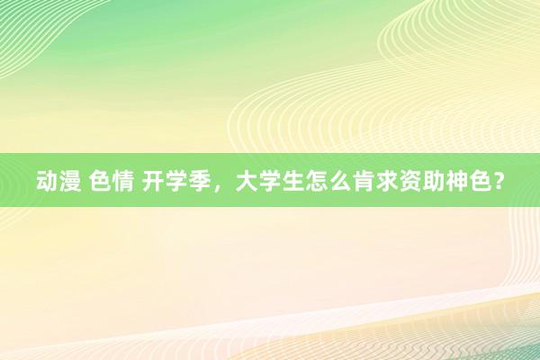 动漫 色情 开学季，大学生怎么肯求资助神色？