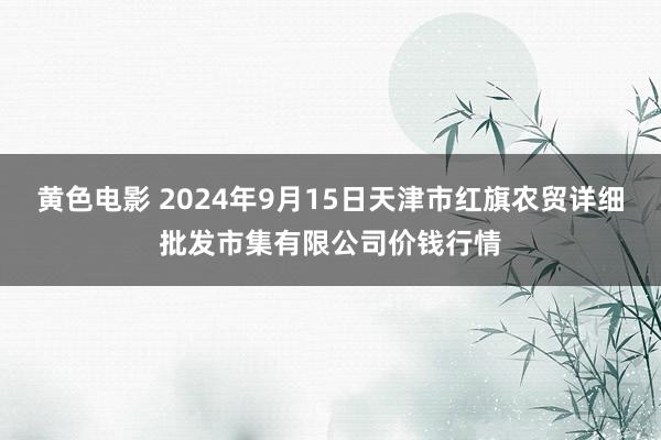 黄色电影 2024年9月15日天津市红旗农贸详细批发市集有限公司价钱行情