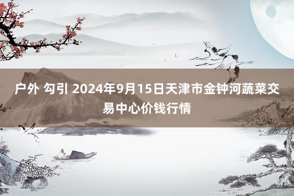 户外 勾引 2024年9月15日天津市金钟河蔬菜交易中心价钱行情