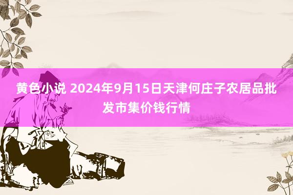 黄色小说 2024年9月15日天津何庄子农居品批发市集价钱行情