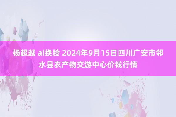 杨超越 ai换脸 2024年9月15日四川广安市邻水县农产物交游中心价钱行情