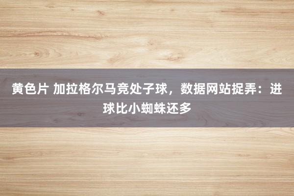 黄色片 加拉格尔马竞处子球，数据网站捉弄：进球比小蜘蛛还多